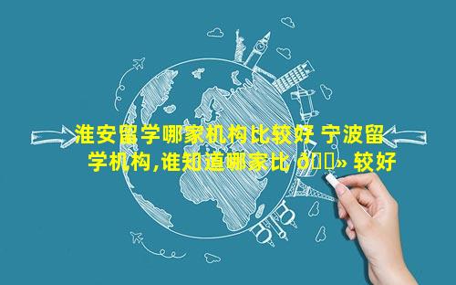 淮安留学哪家机构比较好 宁波留学机构,谁知道哪家比 🌻 较好